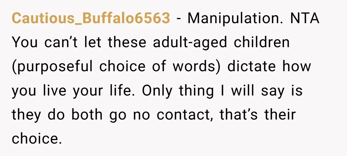 Cautious_Buffalo6563 − Manipulation. NTA You can’t let these adult-aged children (purposeful choice of words) dictate how you live your life. Only thing I will say is they do both go...