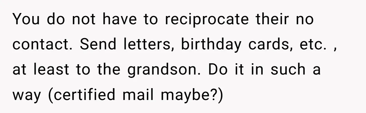 You do not have to reciprocate their no contact. Send letters, birthday cards, etc. , at least to the grandson. Do it in such a way (certified mail maybe?)