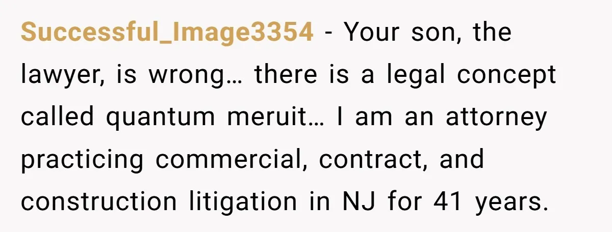Successful_Image3354 − Your son, the lawyer, is wrong… there is a legal concept called quantum meruit… I am an attorney practicing commercial, contract, and construction litigation in NJ for 41...