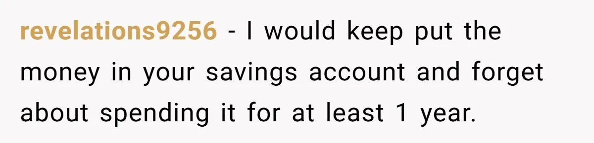 revelations9256 − I would keep put the money in your savings account and forget about spending it for at least 1 year.