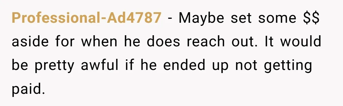 Professional-Ad4787 − Maybe set some $$ aside for when he does reach out. It would be pretty awful if he ended up not getting paid.