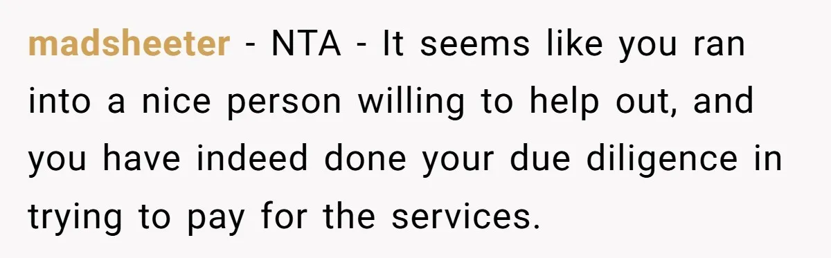 madsheeter − NTA - It seems like you ran into a nice person willing to help out, and you have indeed done your due diligence in trying to pay for...