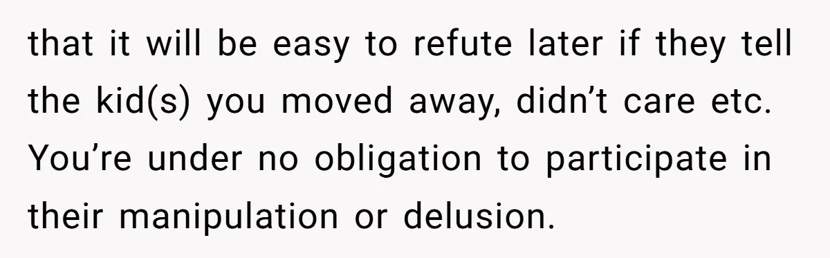 that it will be easy to refute later if they tell the kid(s) you moved away, didn’t care etc. You’re under no obligation to participate in their manipulation or delusion.