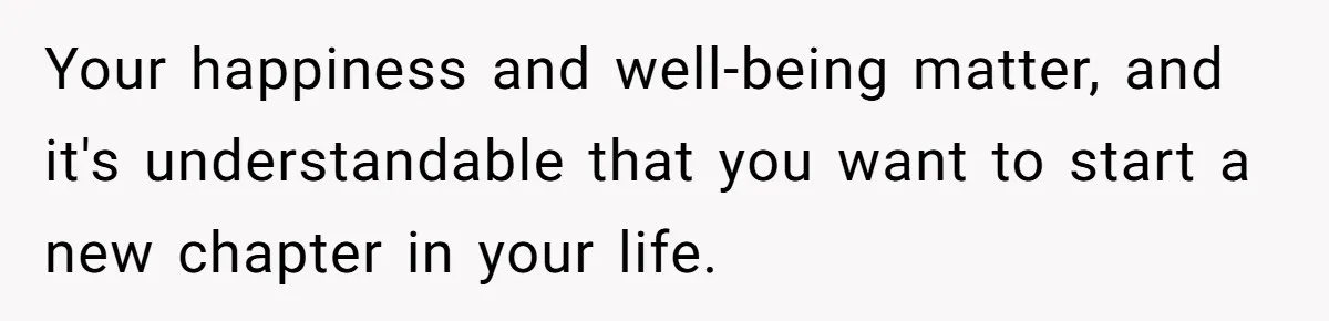 Your happiness and well-being matter, and it's understandable that you want to start a new chapter in your life.
