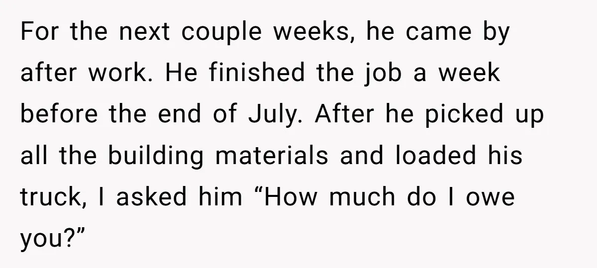 For the next couple weeks, he came by after work. He finished the job a week before the end of July. After he picked up all the building materials and...