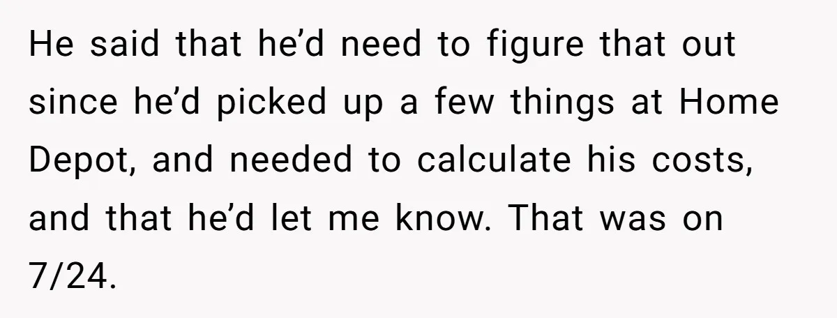 He said that he’d need to figure that out since he’d picked up a few things at Home Depot, and needed to calculate his costs, and that he’d let me...