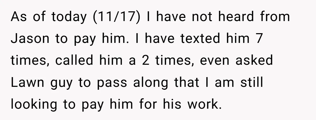 As of today (11/17) I have not heard from Jason to pay him. I have texted him 7 times, called him a 2 times, even asked Lawn guy to pass...