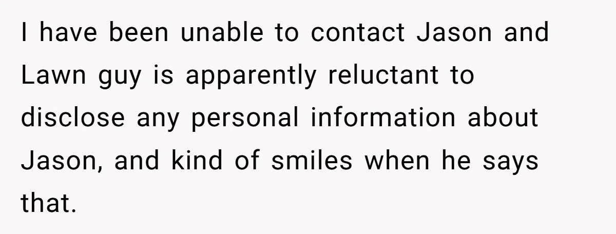 I have been unable to contact Jason and Lawn guy is apparently reluctant to disclose any personal information about Jason, and kind of smiles when he says that.