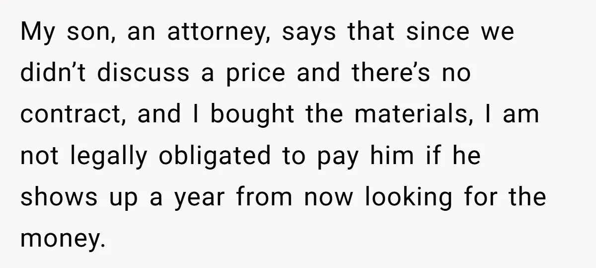 My son, an attorney, says that since we didn’t discuss a price and there’s no contract, and I bought the materials, I am not legally obligated to pay him if...
