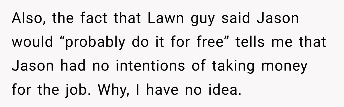 Also, the fact that Lawn guy said Jason would “probably do it for free” tells me that Jason had no intentions of taking money for the job. Why, I have...