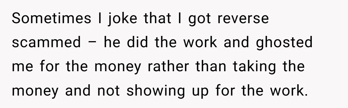Sometimes I joke that I got reverse scammed – he did the work and ghosted me for the money rather than taking the money and not showing up for the...