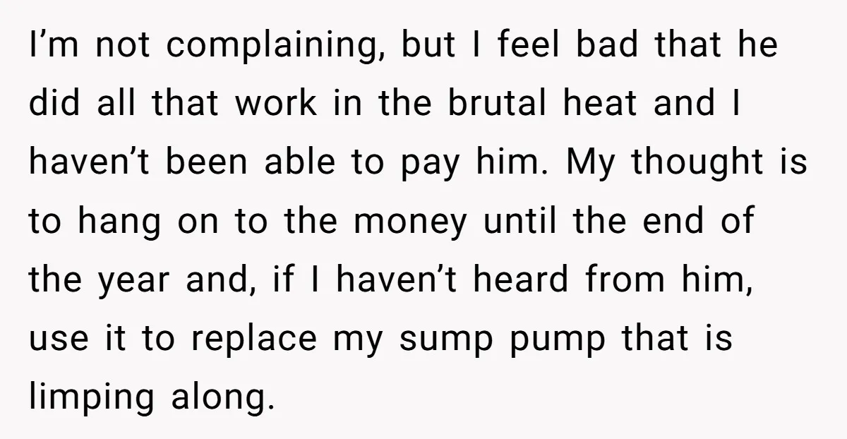 I’m not complaining, but I feel bad that he did all that work in the brutal heat and I haven’t been able to pay him. My thought is to hang...
