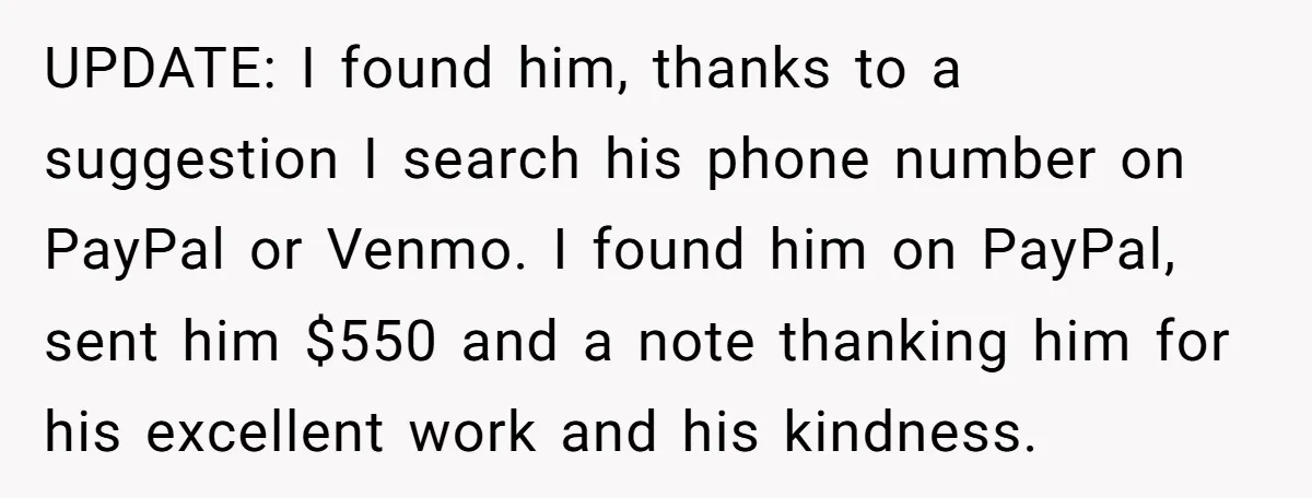 UPDATE: I found him, thanks to a suggestion I search his phone number on PayPal or Venmo. I found him on PayPal, sent him $550 and a note thanking him...