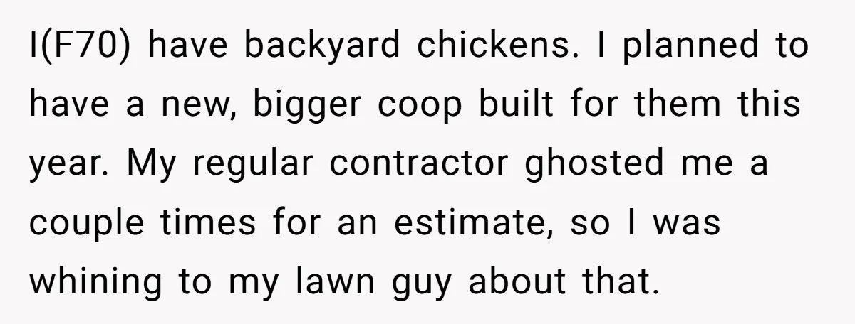 I(F70) have backyard chickens. I planned to have a new, bigger coop built for them this year. My regular contractor ghosted me a couple times for an estimate, so I...