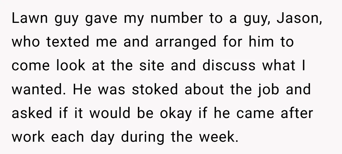 Lawn guy gave my number to a guy, Jason, who texted me and arranged for him to come look at the site and discuss what I wanted. He was stoked...