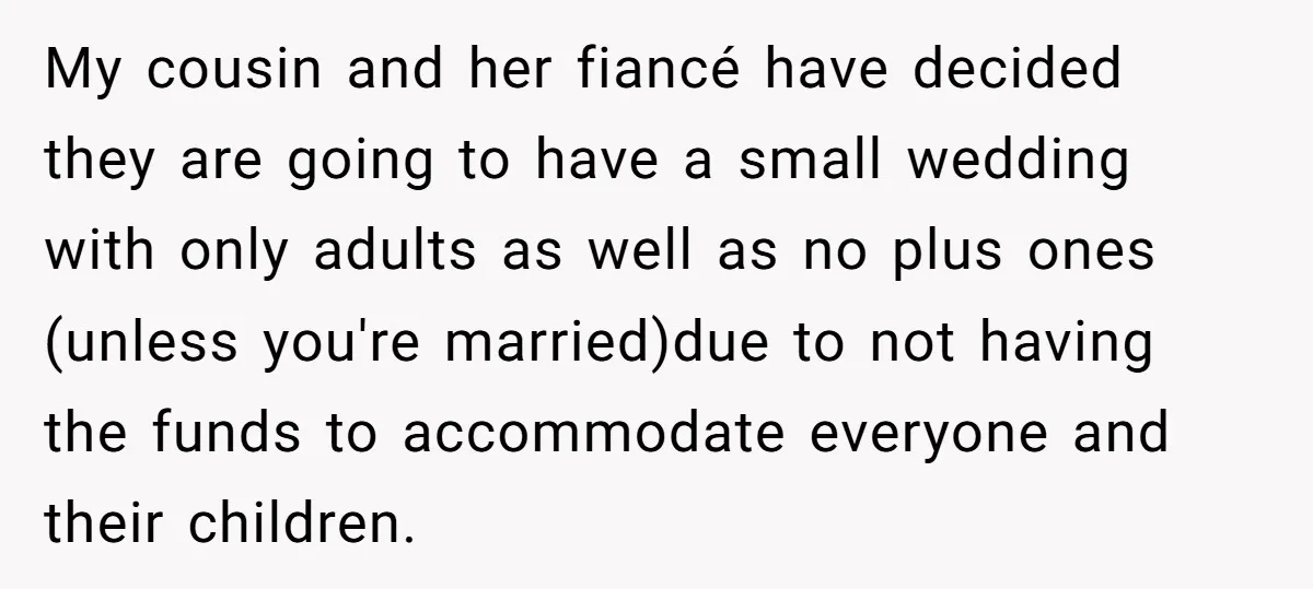My cousin and her fiancé have decided they are going to have a small wedding with only adults as well as no plus ones (unless you're married)due to not having...