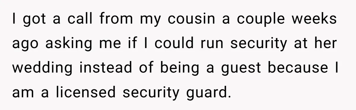 I got a call from my cousin a couple weeks ago asking me if I could run security at her wedding instead of being a guest because I am a...
