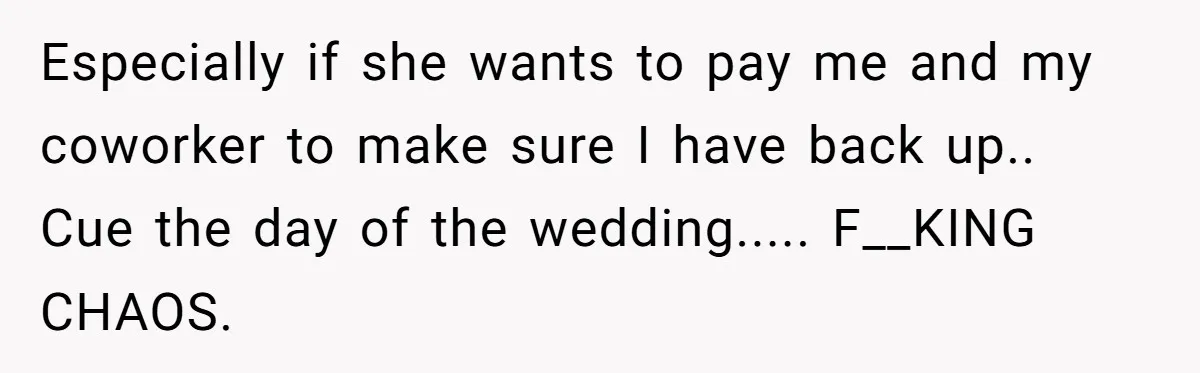 Especially if she wants to pay me and my coworker to make sure I have back up.. Cue the day of the wedding..... F__KING CHAOS.