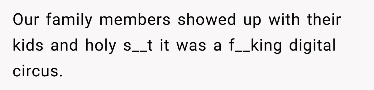 Our family members showed up with their kids and holy s__t it was a f__king digital circus.