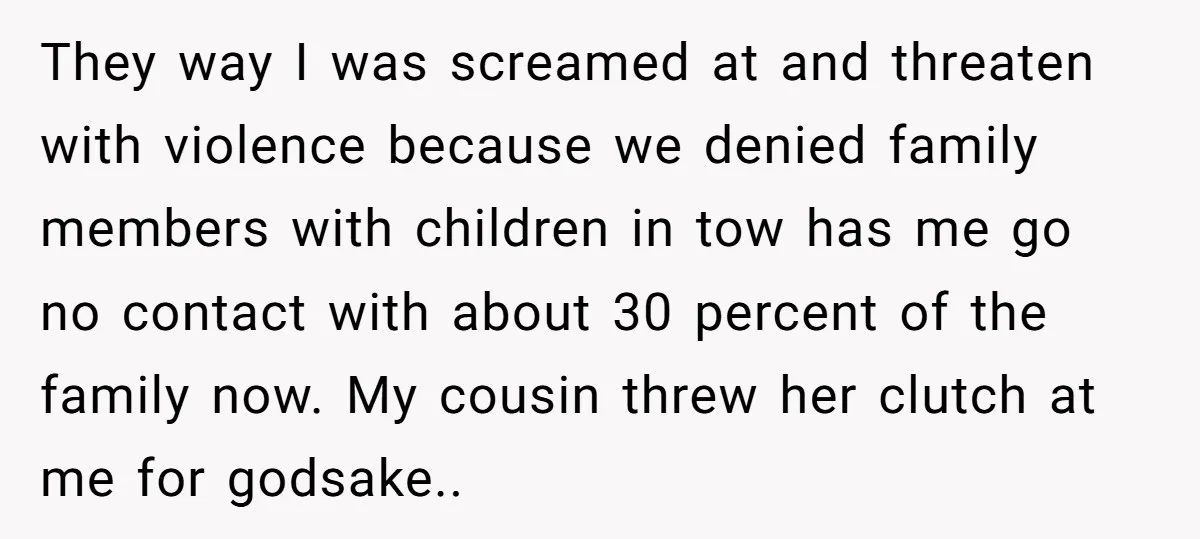 They way I was screamed at and threaten with violence because we denied family members with children in tow has me go no contact with about 30 percent of the...