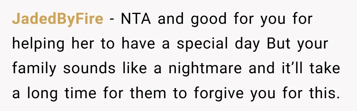 JadedByFire − NTA and good for you for helping her to have a special day But your family sounds like a nightmare and it’ll take a long time for them...