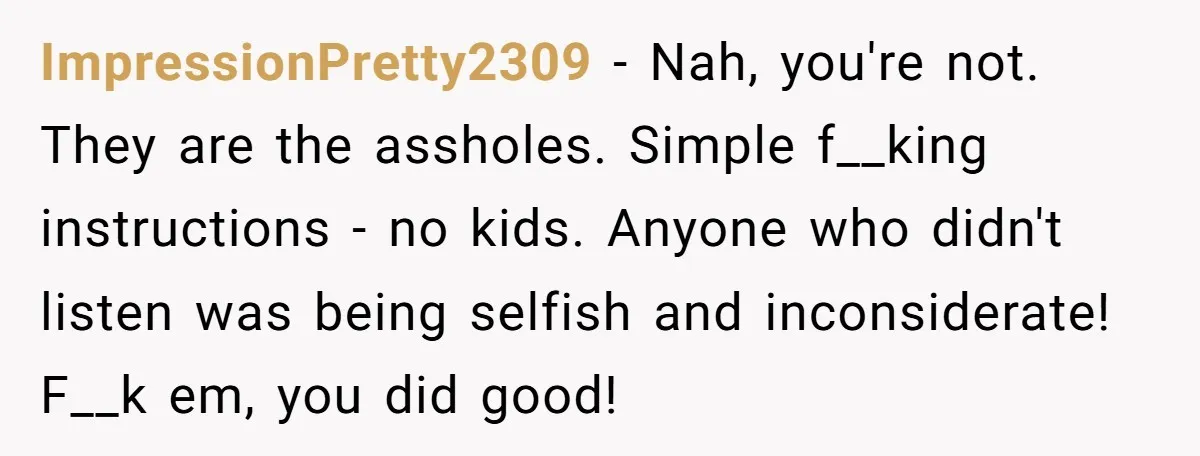 ImpressionPretty2309 − Nah, you're not. They are the assholes. Simple f__king instructions - no kids. Anyone who didn't listen was being selfish and inconsiderate! F__k em, you did good!