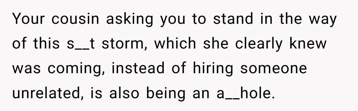 Your cousin asking you to stand in the way of this s__t storm, which she clearly knew was coming, instead of hiring someone unrelated, is also being an a__hole.