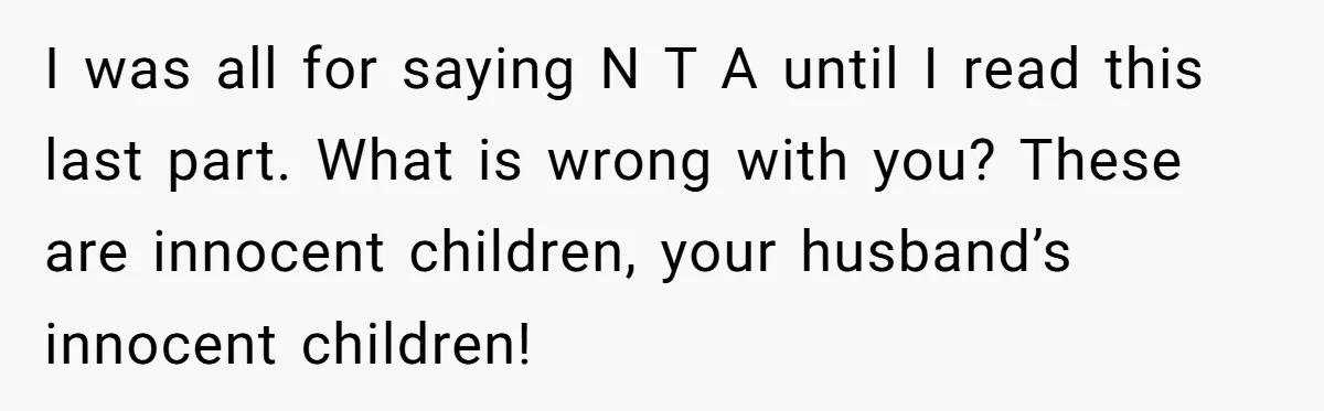 I was all for saying N T A until I read this last part. What is wrong with you? These are innocent children, your husband’s innocent children!