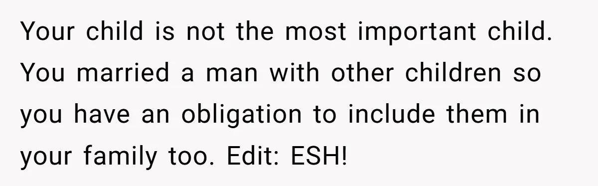 Your child is not the most important child. You married a man with other children so you have an obligation to include them in your family too. Edit: ESH!