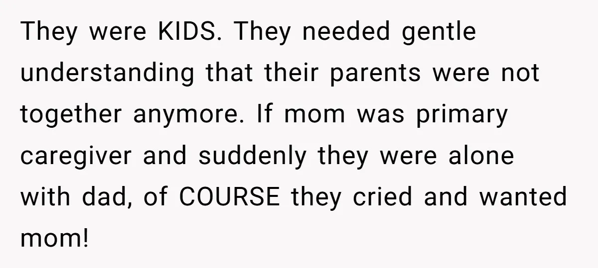 They were KIDS. They needed gentle understanding that their parents were not together anymore. If mom was primary caregiver and suddenly they were alone with dad, of COURSE they cried...
