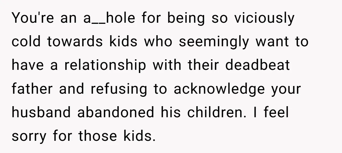 You're an a__hole for being so viciously cold towards kids who seemingly want to have a relationship with their deadbeat father and refusing to acknowledge your husband abandoned his children....