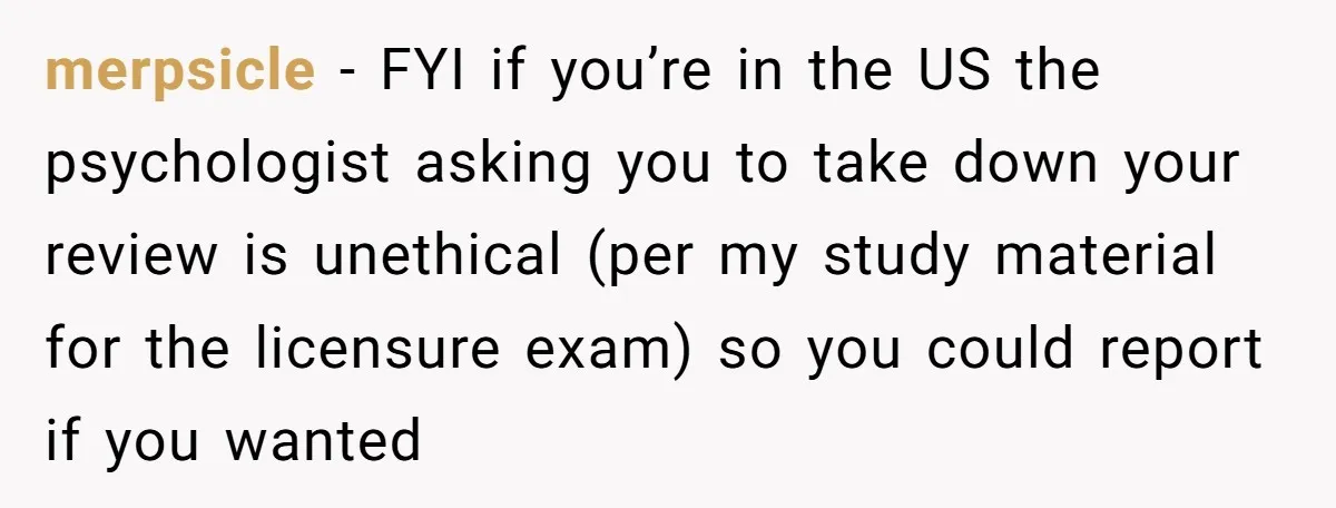 merpsicle - FYI if you’re in the US the psychologist asking you to take down your review is unethical (per my study material for the licensure exam) so you could...