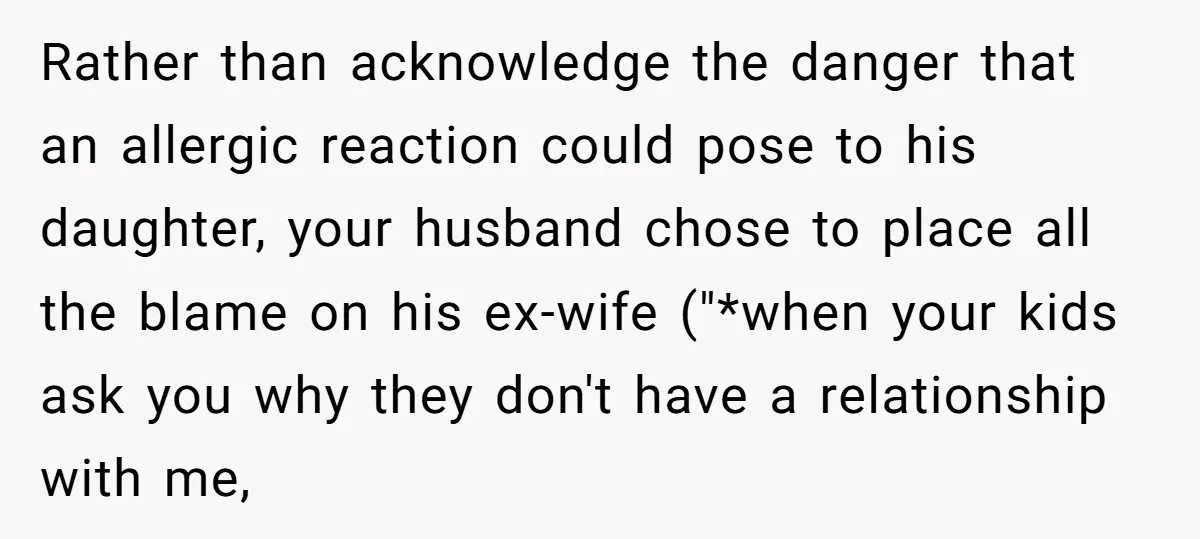 Rather than acknowledge the danger that an allergic reaction could pose to his daughter, your husband chose to place all the blame on his ex-wife ("*when your kids ask you...