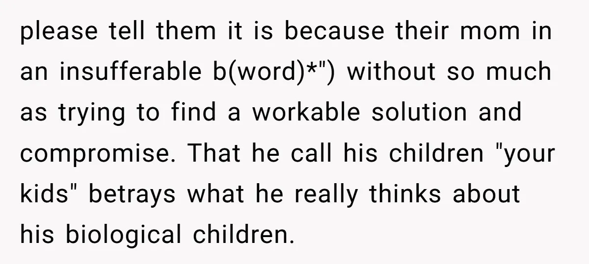 please tell them it is because their mom in an insufferable b(word)*") without so much as trying to find a workable solution and compromise. That he call his children "your...