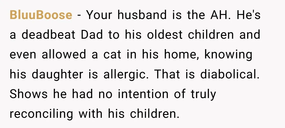BluuBoose − Your husband is the AH. He's a deadbeat Dad to his oldest children and even allowed a cat in his home, knowing his daughter is allergic. That is...