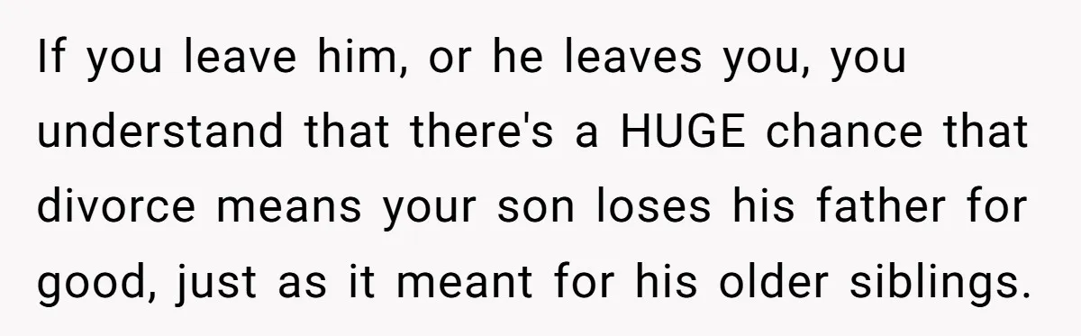 If you leave him, or he leaves you, you understand that there's a HUGE chance that divorce means your son loses his father for good, just as it meant for...