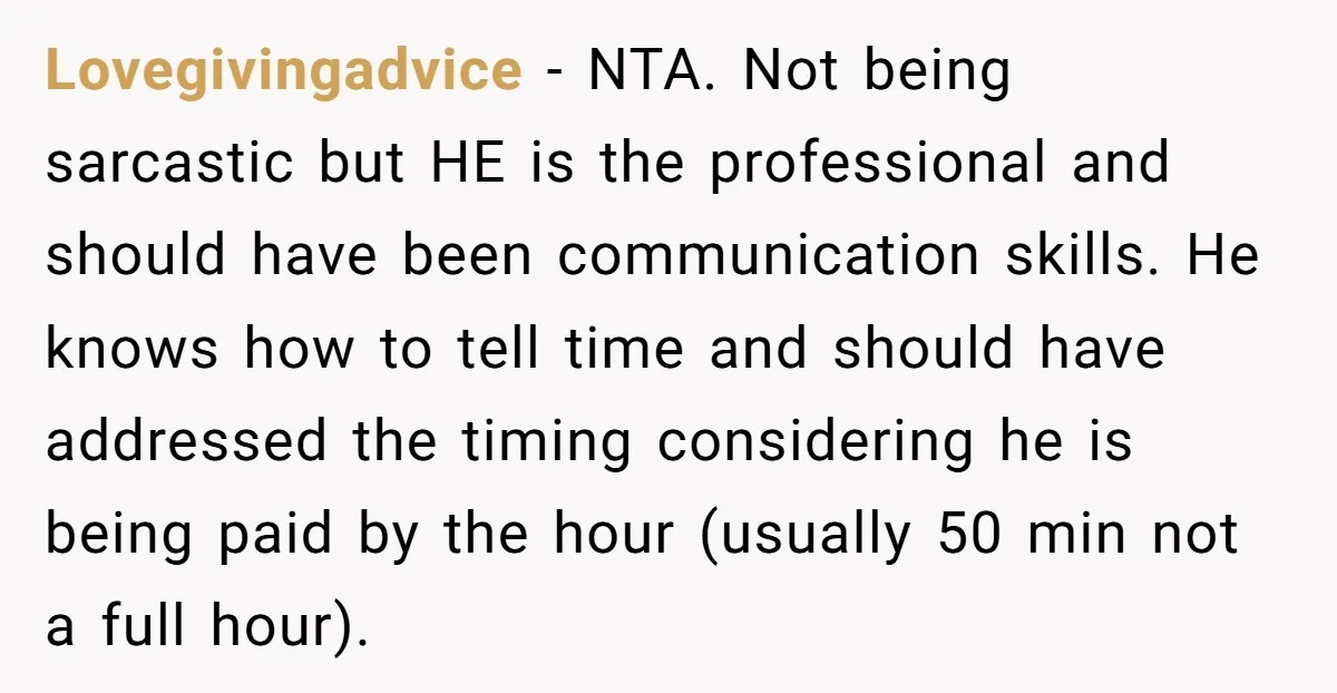 Lovegivingadvice - NTA. Not being sarcastic but HE is the professional and should have been communication skills. He knows how to tell time and should have addressed the timing considering...