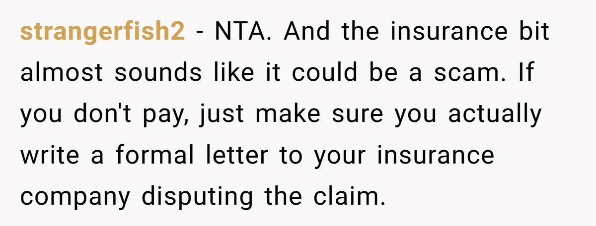 strangerfish2 - NTA. And the insurance bit almost sounds like it could be a scam. If you don't pay, just make sure you actually write a formal letter to your...