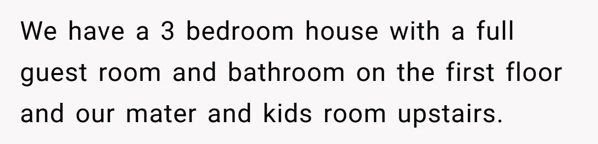 We have a 3 bedroom house with a full guest room and bathroom on the first floor and our mater and kids room upstairs.