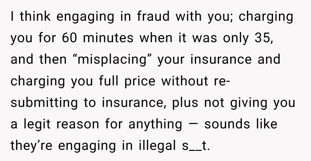 I think engaging in fraud with you; charging you for 60 minutes when it was only 35, and then “misplacing” your insurance and charging you full price without re-submitting to...