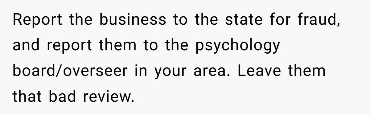 Report the business to the state for fraud, and report them to the psychology board/overseer in your area. Leave them that bad review.