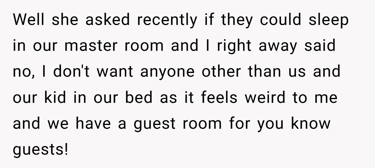 Well she asked recently if they could sleep in our master room and I right away said no, I don't want anyone other than us and our kid in our...