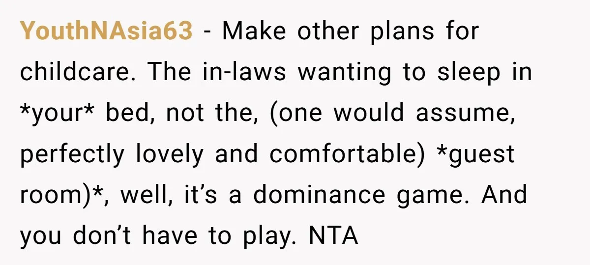 YouthNAsia63 − Make other plans for childcare. The in-laws wanting to sleep in *your* bed, not the, (one would assume, perfectly lovely and comfortable) *guest room)*, well, it’s a dominance...