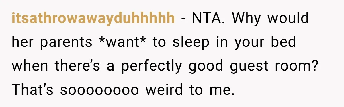 itsathrowawayduhhhhh − NTA. Why would her parents *want* to sleep in your bed when there’s a perfectly good guest room? That’s soooooooo weird to me.