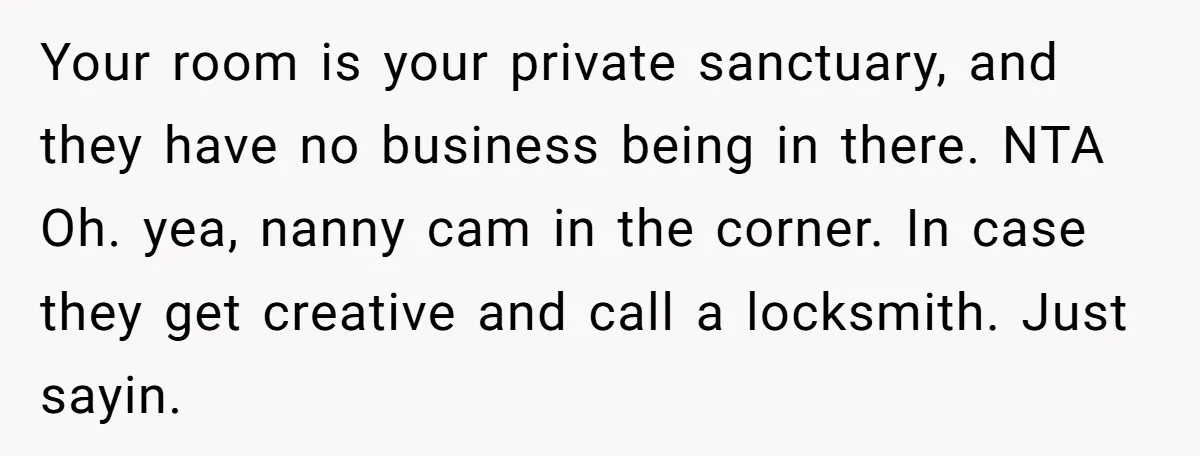 Your room is your private sanctuary, and they have no business being in there. NTA Oh. yea, nanny cam in the corner. In case they get creative and call a...
