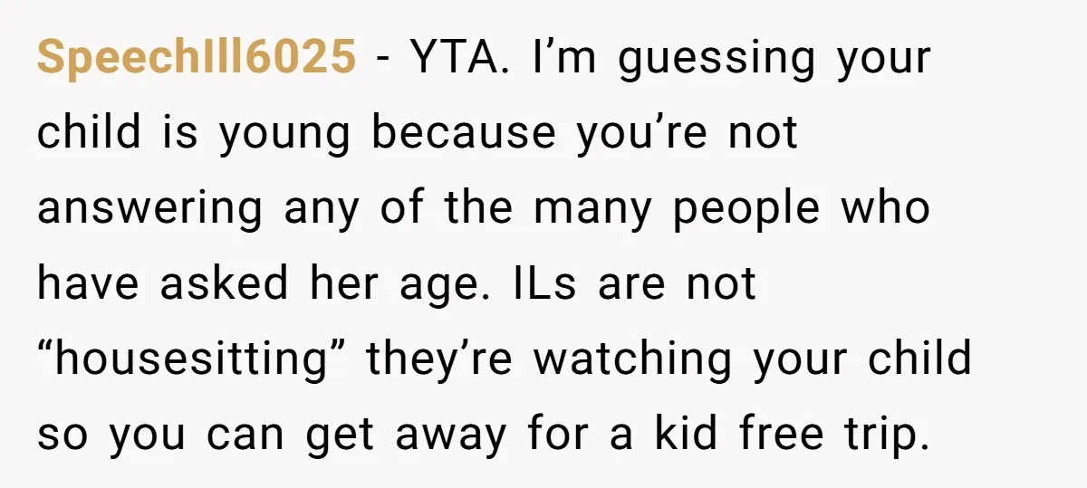 SpeechIll6025 − YTA. I’m guessing your child is young because you’re not answering any of the many people who have asked her age. ILs are not “housesitting” they’re watching your...