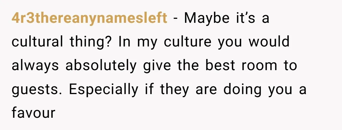4r3thereanynamesleft − Maybe it’s a cultural thing? In my culture you would always absolutely give the best room to guests. Especially if they are doing you a favour