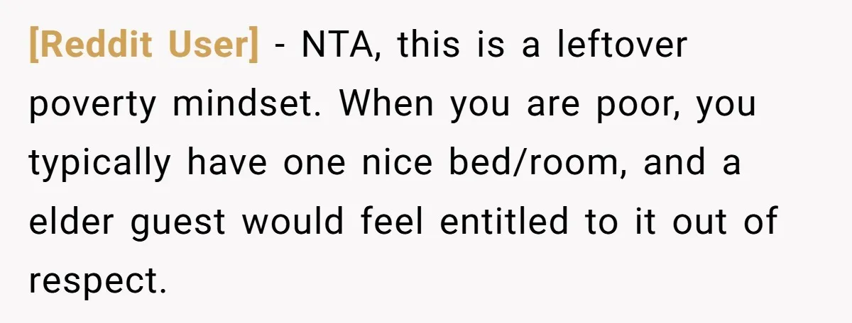 [Reddit User] − NTA, this is a leftover poverty mindset. When you are poor, you typically have one nice bed/room, and a elder guest would feel entitled to it out...