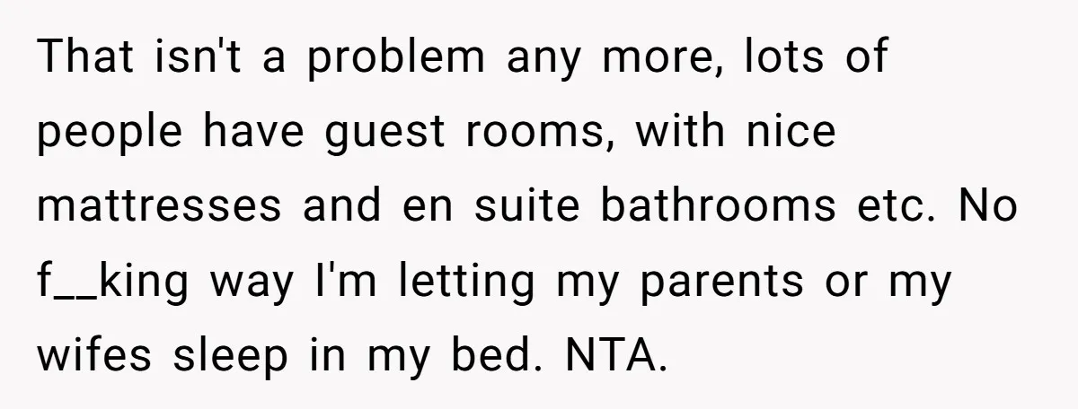 That isn't a problem any more, lots of people have guest rooms, with nice mattresses and en suite bathrooms etc. No f__king way I'm letting my parents or my wifes...
