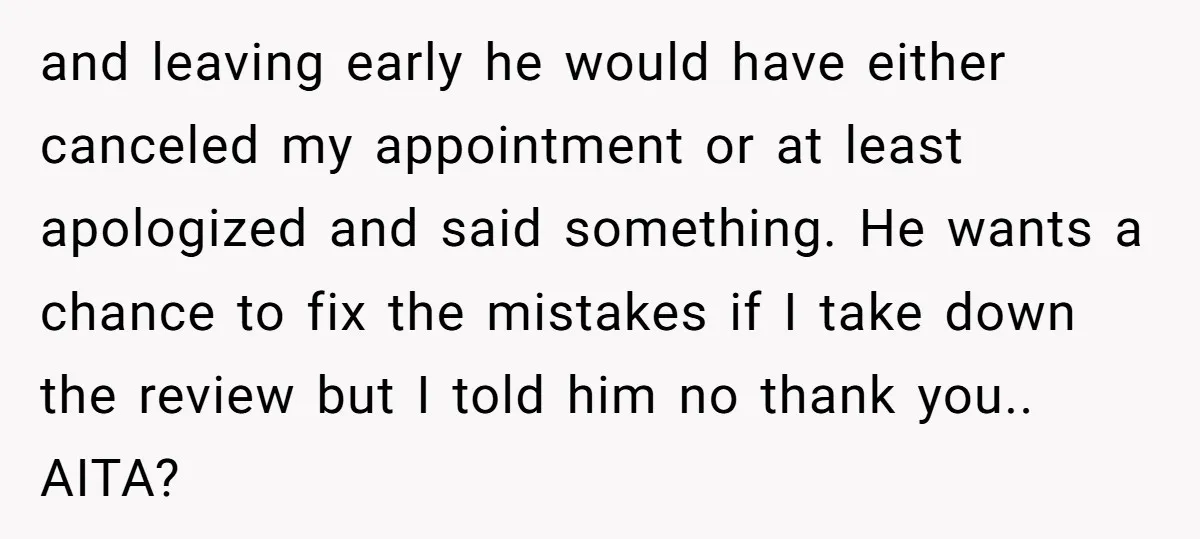 and leaving early he would have either canceled my appointment or at least apologized and said something. He wants a chance to fix the mistakes if I take down the...